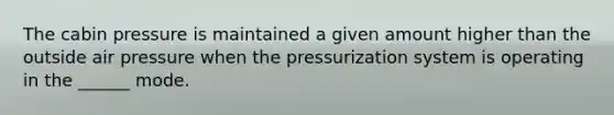 The cabin pressure is maintained a given amount higher than the outside air pressure when the pressurization system is operating in the ______ mode.