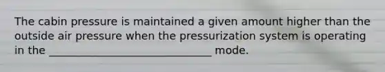 The cabin pressure is maintained a given amount higher than the outside air pressure when the pressurization system is operating in the ______________________________ mode.