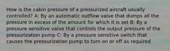 How is the cabin pressure of a pressurized aircraft usually controlled? A: By an automatic outflow valve that dumps all the pressure in excess of the amount for which it is set B: By a pressure sensitive valve that controls the output pressure of the pressurization pump C: By a pressure sensitive switch that causes the pressurization pump to turn on or off as required