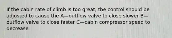 If the cabin rate of climb is too great, the control should be adjusted to cause the A—outflow valve to close slower B—outflow valve to close faster C—cabin compressor speed to decrease