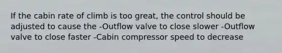 If the cabin rate of climb is too great, the control should be adjusted to cause the -Outflow valve to close slower -Outflow valve to close faster -Cabin compressor speed to decrease