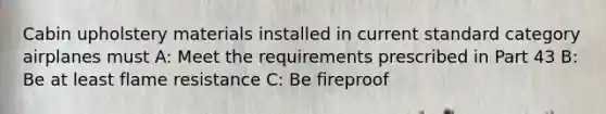 Cabin upholstery materials installed in current standard category airplanes must A: Meet the requirements prescribed in Part 43 B: Be at least flame resistance C: Be fireproof