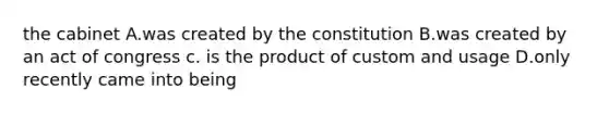 the cabinet A.was created by the constitution B.was created by an act of congress c. is the product of custom and usage D.only recently came into being