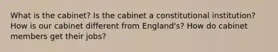 What is the cabinet? Is the cabinet a constitutional institution? How is our cabinet different from England's? How do cabinet members get their jobs?