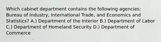 Which cabinet department contains the following agencies: Bureau of Industry, International Trade, and Economics and Statistics? A.) Department of the Interior B.) Department of Labor C.) Department of Homeland Security D.) Department of Commerce