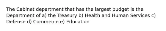 The Cabinet department that has the largest budget is the Department of a) the Treasury b) Health and Human Services c) Defense d) Commerce e) Education