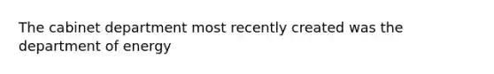 The cabinet department most recently created was the department of energy