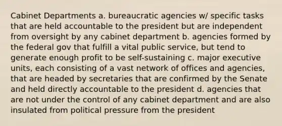 Cabinet Departments a. bureaucratic agencies w/ specific tasks that are held accountable to the president but are independent from oversight by any cabinet department b. agencies formed by the federal gov that fulfill a vital public service, but tend to generate enough profit to be self-sustaining c. major executive units, each consisting of a vast network of offices and agencies, that are headed by secretaries that are confirmed by the Senate and held directly accountable to the president d. agencies that are not under the control of any cabinet department and are also insulated from political pressure from the president