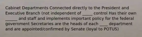 Cabinet Departments Connected directly to the President and Executive Branch (not independent of _____ control Has their own ______ and staff and implements important policy for the federal government Secretaries are the heads of each ____ department and are appointed/confirmed by Senate (loyal to POTUS)