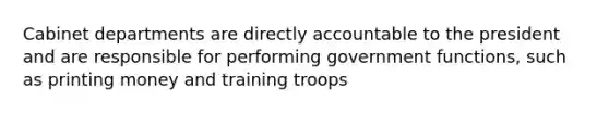 Cabinet departments are directly accountable to the president and are responsible for performing government functions, such as printing money and training troops