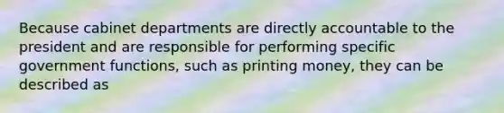 Because cabinet departments are directly accountable to the president and are responsible for performing specific government functions, such as printing money, they can be described as