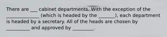 There are ___ cabinet departments. With the exception of the ______________ (which is headed by the _______), each department is headed by a secretary. All of the heads are chosen by __________ and approved by _________.