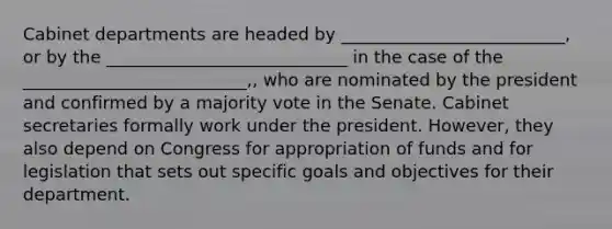 Cabinet departments are headed by __________________________, or by the ____________________________ in the case of the __________________________,, who are nominated by the president and confirmed by a majority vote in the Senate. Cabinet secretaries formally work under the president. However, they also depend on Congress for appropriation of funds and for legislation that sets out specific goals and objectives for their department.