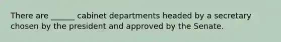 There are ______ cabinet departments headed by a secretary chosen by the president and approved by the Senate.