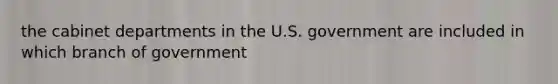 the cabinet departments in the U.S. government are included in which branch of government