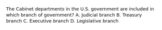 The Cabinet departments in the U.S. government are included in which branch of government? A. Judicial branch B. Treasury branch C. Executive branch D. Legislative branch