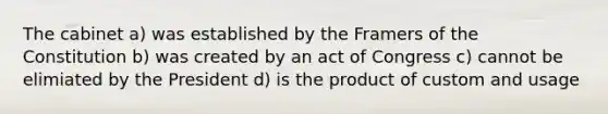 The cabinet a) was established by the Framers of the Constitution b) was created by an act of Congress c) cannot be elimiated by the President d) is the product of custom and usage