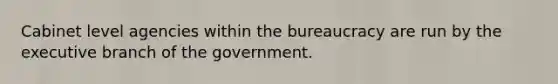 Cabinet level agencies within the bureaucracy are run by the executive branch of the government.