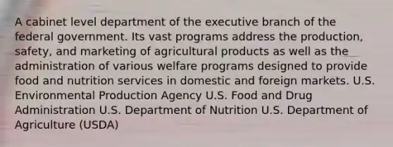 A cabinet level department of the executive branch of the federal government. Its vast programs address the production, safety, and marketing of agricultural products as well as the administration of various welfare programs designed to provide food and nutrition services in domestic and foreign markets. U.S. Environmental Production Agency U.S. Food and Drug Administration U.S. Department of Nutrition U.S. Department of Agriculture (USDA)