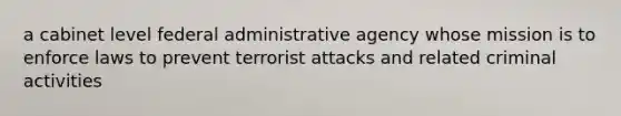 a cabinet level federal administrative agency whose mission is to enforce laws to prevent terrorist attacks and related criminal activities