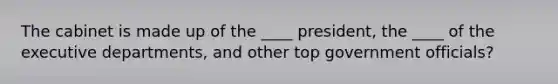 The cabinet is made up of the ____ president, the ____ of the executive departments, and other top government officials?