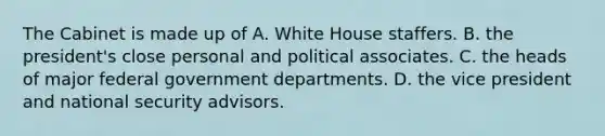 The Cabinet is made up of A. White House staffers. B. the president's close personal and political associates. C. the heads of major federal government departments. D. the vice president and national security advisors.