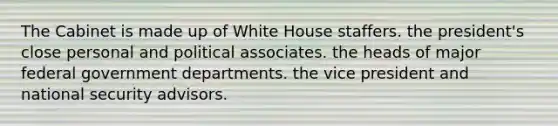 The Cabinet is made up of White House staffers. the president's close personal and political associates. the heads of major federal government departments. the vice president and <a href='https://www.questionai.com/knowledge/k14ej21VHe-national-security' class='anchor-knowledge'>national security</a> advisors.