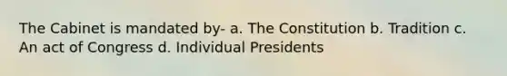 The Cabinet is mandated by- a. The Constitution b. Tradition c. An act of Congress d. Individual Presidents