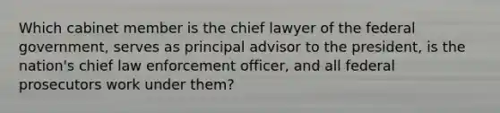 Which cabinet member is the chief lawyer of the federal government, serves as principal advisor to the president, is the nation's chief law enforcement officer, and all federal prosecutors work under them?