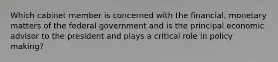 Which cabinet member is concerned with the financial, monetary matters of the federal government and is the principal economic advisor to the president and plays a critical role in policy making?