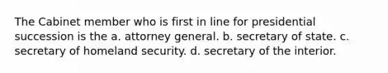 The Cabinet member who is first in line for presidential succession is the a. attorney general. b. secretary of state. c. secretary of homeland security. d. secretary of the interior.