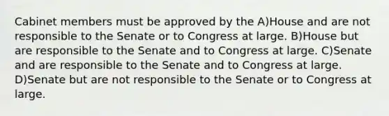 Cabinet members must be approved by the A)House and are not responsible to the Senate or to Congress at large. B)House but are responsible to the Senate and to Congress at large. C)Senate and are responsible to the Senate and to Congress at large. D)Senate but are not responsible to the Senate or to Congress at large.