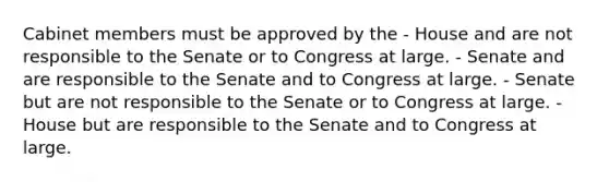 Cabinet members must be approved by the - House and are not responsible to the Senate or to Congress at large. - Senate and are responsible to the Senate and to Congress at large. - Senate but are not responsible to the Senate or to Congress at large. - House but are responsible to the Senate and to Congress at large.