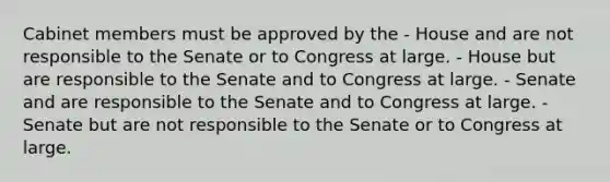 Cabinet members must be approved by the - House and are not responsible to the Senate or to Congress at large. - House but are responsible to the Senate and to Congress at large. - Senate and are responsible to the Senate and to Congress at large. - Senate but are not responsible to the Senate or to Congress at large.