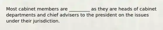Most cabinet members are _________ as they are heads of cabinet departments and chief advisers to the president on the issues under their jurisdiction.