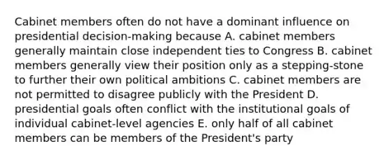 Cabinet members often do not have a dominant influence on presidential decision-making because A. cabinet members generally maintain close independent ties to Congress B. cabinet members generally view their position only as a stepping-stone to further their own political ambitions C. cabinet members are not permitted to disagree publicly with the President D. presidential goals often conflict with the institutional goals of individual cabinet-level agencies E. only half of all cabinet members can be members of the President's party