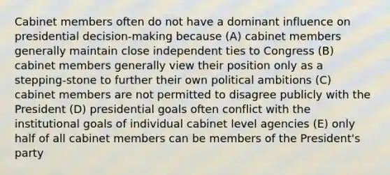 Cabinet members often do not have a dominant influence on presidential decision-making because (A) cabinet members generally maintain close independent ties to Congress (B) cabinet members generally view their position only as a stepping-stone to further their own political ambitions (C) cabinet members are not permitted to disagree publicly with the President (D) presidential goals often conflict with the institutional goals of individual cabinet level agencies (E) only half of all cabinet members can be members of the President's party