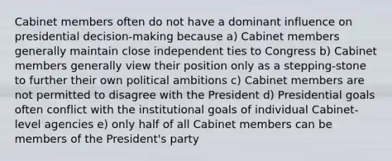 Cabinet members often do not have a dominant influence on presidential decision-making because a) Cabinet members generally maintain close independent ties to Congress b) Cabinet members generally view their position only as a stepping-stone to further their own political ambitions c) Cabinet members are not permitted to disagree with the President d) Presidential goals often conflict with the institutional goals of individual Cabinet-level agencies e) only half of all Cabinet members can be members of the President's party