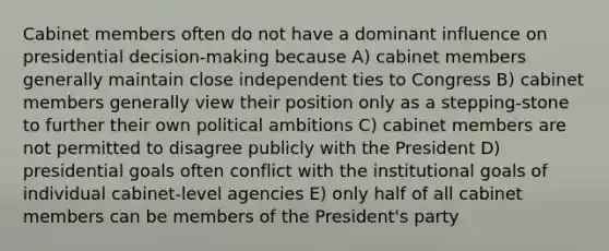 Cabinet members often do not have a dominant influence on presidential decision-making because A) cabinet members generally maintain close independent ties to Congress B) cabinet members generally view their position only as a stepping-stone to further their own political ambitions C) cabinet members are not permitted to disagree publicly with the President D) presidential goals often conflict with the institutional goals of individual cabinet-level agencies E) only half of all cabinet members can be members of the President's party