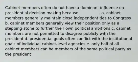 Cabinet members often do not have a dominant influence on presidential decision making because __________. a. cabinet members generally maintain close independent ties to Congress b. cabinet members generally view their position only as a stepping-stone to further their own political ambitions c. cabinet members are not permitted to disagree publicly with the president d. presidential goals often conflict with the institutional goals of individual cabinet-level agencies e. only half of all cabinet members can be members of the same political party as the president