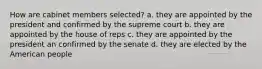 How are cabinet members selected? a. they are appointed by the president and confirmed by the supreme court b. they are appointed by the house of reps c. they are appointed by the president an confirmed by the senate d. they are elected by the American people