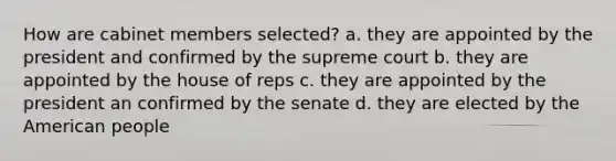 How are cabinet members selected? a. they are appointed by the president and confirmed by the supreme court b. they are appointed by the house of reps c. they are appointed by the president an confirmed by the senate d. they are elected by the American people