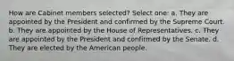 How are Cabinet members selected? Select one: a. They are appointed by the President and confirmed by the Supreme Court. b. They are appointed by the House of Representatives. c. They are appointed by the President and confirmed by the Senate. d. They are elected by the American people.