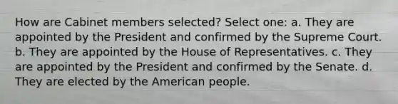 How are Cabinet members selected? Select one: a. They are appointed by the President and confirmed by the Supreme Court. b. They are appointed by the House of Representatives. c. They are appointed by the President and confirmed by the Senate. d. They are elected by the American people.