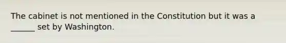 The cabinet is not mentioned in the Constitution but it was a ______ set by Washington.