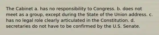 The Cabinet a. has no responsibility to Congress. b. does not meet as a group, except during the State of the Union address. c. has no legal role clearly articulated in the Constitution. d. secretaries do not have to be confirmed by the U.S. Senate.