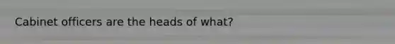 Cabinet officers are the heads of what?