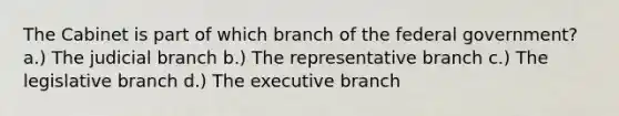 The Cabinet is part of which branch of the federal government? a.) The judicial branch b.) The representative branch c.) The legislative branch d.) The executive branch