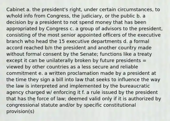 Cabinet a. the president's right, under certain circumstances, to w/hold info from Congress, the judiciary, or the public b. a decision by a president to not spend money that has been appropriated by Congress c. a group of advisors to the president, consisting of the most senior appointed officers of the executive branch who head the 15 executive departments d. a formal accord reached b/n the president and another country made without formal consent by the Senate; functions like a treaty except it can be unilaterally broken by future presidents = viewed by other countries as a less secure and reliable commitment e. a written proclamation made by a president at the time they sign a bill into law that seeks to influence the way the law is interpreted and implemented by the bureaucratic agency charged w/ enforcing it f. a rule issued by the president that has the force of law; deemed valid only if it is authorized by congressional statute and/or by specific constitutional provision(s)