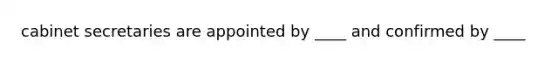 cabinet secretaries are appointed by ____ and confirmed by ____